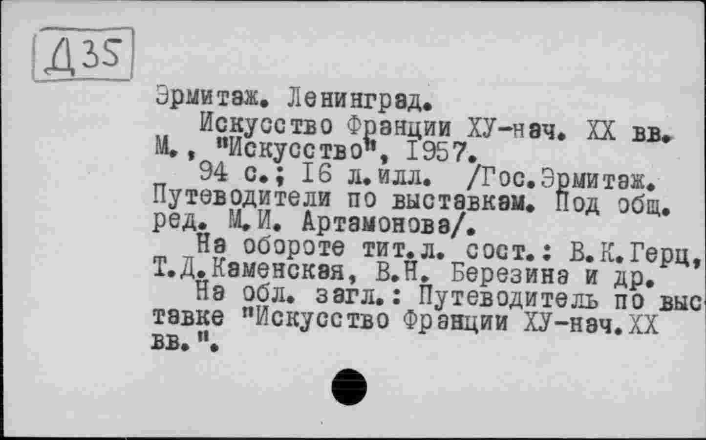 ﻿14^
Эрмитаж. Ленинград.
Искусство Франции ХУ-нэч. XX вв.
М., "Искусство", 1957.
94 с.; 16 л.илл. /Гос.Эрмитаж. Путеводители по выставкам. Под общ. ред. М.И. Артамонова/.
На обороте тит.л. сост.: В.К.Герц, Т.Д.Каменская, В.Н. Березина и др, на обл. загл.: Путеводитель по выс тэвке "Искусство Франции ХУ-нач.ХХ вв. ".